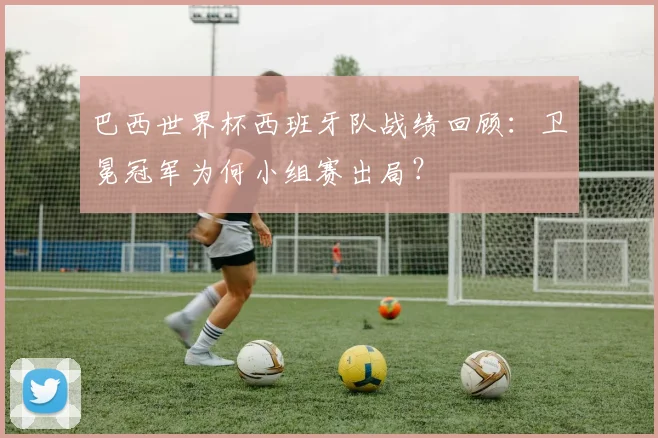 巴西世界杯西班牙队战绩回顾:卫冕冠军为何小组赛出局?