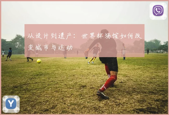 从设计到遗产:世界杯场馆如何改变城市与运动