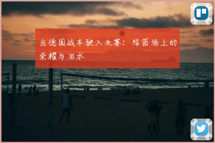 当德国战车驶入决赛:绿茵场上的荣耀与泪水