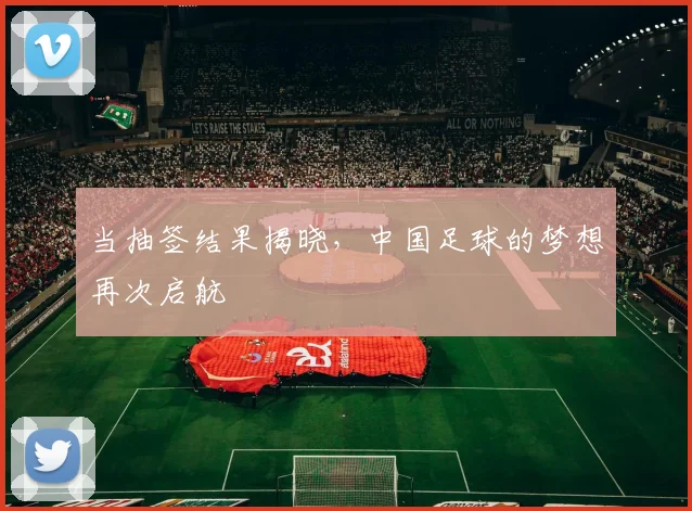 当抽签结果揭晓,中国足球的梦想再次启航
