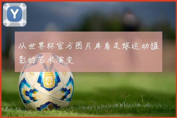 从世界杯官方图片库看足球运动摄影的艺术演变