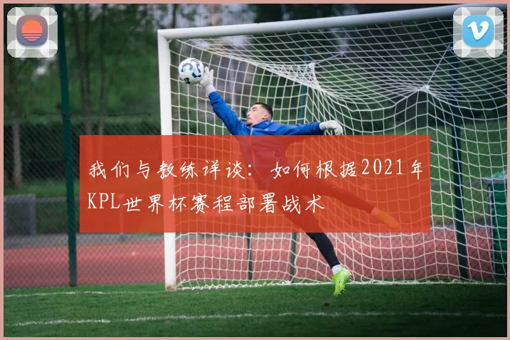 我们与教练详谈：如何根据2021年KPL世界杯赛程部署战术
